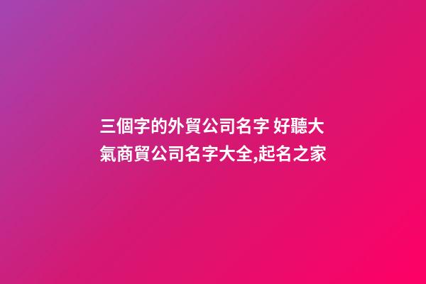 三個字的外貿公司名字 好聽大氣商貿公司名字大全,起名之家-第1張-公司起名-玄機派